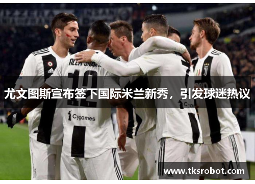 尤文图斯宣布签下国际米兰新秀，引发球迷热议