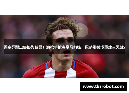 巴塞罗那出售格列兹曼！遭枪手抢夺皇马前锋，巴萨引援或重建三叉戟？